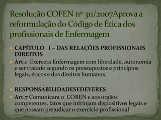  CAPÍTULO I – DAS RELAÇÕES PROFISSIONAIS
DIREITOS
 Art.1 Exercera Enfermagem com liberdade, autonomia
e ser tratado segundo os pressupostos e princípios
legais, éticos e dos direitos humanos.
 RESPONSABILIDADESEDEVERES
 Art.7 Comunicara o COREN e aos órgãos
competentes, fatos que infrinjam dispositivos legais e
que possam prejudicar o exercício profissional.
 