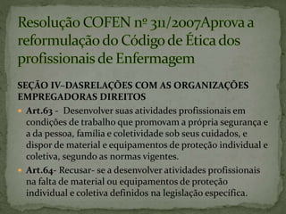 SEÇÃO IV–DASRELAÇÕES COM AS ORGANIZAÇÕES
EMPREGADORAS DIREITOS
 Art.63 - Desenvolver suas atividades profissionais em
condições de trabalho que promovam a própria segurança e
a da pessoa, família e coletividade sob seus cuidados, e
dispor de material e equipamentos de proteção individual e
coletiva, segundo as normas vigentes.
 Art.64- Recusar- se a desenvolver atividades profissionais
na falta de material ou equipamentos de proteção
individual e coletiva definidos na legislação específica.
 