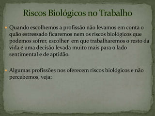  Quando escolhemos a profissão não levamos em conta o
quão estressado ficaremos nem os riscos biológicos que
podemos sofrer, escolher em que trabalharemos o resto da
vida é uma decisão levada muito mais para o lado
sentimental e de aptidão.
 Algumas profissões nos oferecem riscos biológicos e não
percebemos, veja:
 