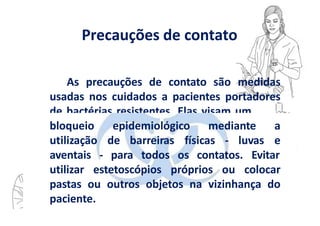 Precauções de contato
As precauções de contato são medidas
usadas nos cuidados a pacientes portadores
de bactérias resistentes. Elas visam um
de barreiras físicas - luvas
epidemiológico mediante a
e
bloqueio
utilização
aventais - para todos os contatos. Evitar
utilizar estetoscópios próprios ou colocar
pastas ou outros objetos na vizinhança do
paciente.
 