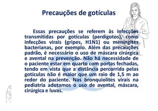 Precauções de gotículas
Essas precauções se referem às infecções
transmitidas por gotículas (perdigotos), como
infecções virais (gripes, H1N1) ou meningites
bacterianas, por exemplo. Além das precauções
padrão, é necessário o uso de máscara cirúrgica
e avental na prevenção. Não há necessidade de
o paciente estar em quarto com portas fechadas,
tendo em vista que a distância percorrida pelas
gotículas não é maior que um raio de 1,5 m ao
redor do paciente. Nas bronquiolites virais na
pediatria adotamos o uso de avental, máscara,
cirúrgica e luvas.
 