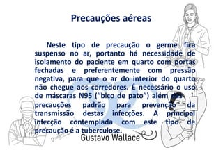 Precauções aéreas
Neste tipo de precaução o germe fica
suspenso no ar, portanto há necessidade de
isolamento do paciente em quarto com portas
fechadas e preferentemente com pressão
negativa, para que o ar do interior do quarto
não chegue aos corredores. É necessário o uso
de máscaras N95 (“bico de pato”) além das
precauções
transmissão
padrão para prevenção da
destas infecções. A principal
infecção contemplada com este tipo de
precaução é a tuberculose.
 