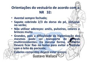 Orientações do vestuário de acordo com a
NR 32:
• Avental sempre fechado;
• Sapato cobrindo 2/3 do dorso do pé, inclusive
no verão;
• Não utilizar adereços: anéis, pulseiras, colares e
brincos muito
• Grandes, pois a dificuldade de higienização dos
mesmos pode ser transporte de germes
multirresistentes. Da mesma forma, o crachá
Deverá ficar fixo no bolso para evitar o contato
com o leito do paciente;
• Cabelos compridos devem estar presos;
 