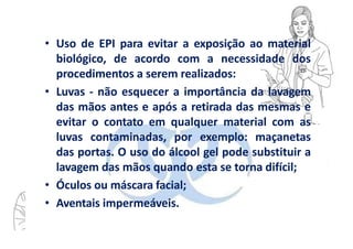• Uso de EPI para evitar a exposição ao material
biológico, de acordo com a necessidade dos
procedimentos a serem realizados:
• Luvas - não esquecer a importância da lavagem
das mãos antes e após a retirada das mesmas e
evitar o contato em qualquer material com as
luvas contaminadas, por exemplo: maçanetas
das portas. O uso do álcool gel pode substituir a
lavagem das mãos quando esta se torna difícil;
• Óculos ou máscara facial;
• Aventais impermeáveis.
 