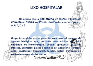 LIXO HOSPITALAR
De acordo com a RDC ANVISA nº 306/04 e Resolução
CONAMA no 358/05, os RSS são classificados em cinco grupos:
A, B, C, D e E.
Grupo A - engloba os componentes com possível presença de
agentes biológicos que, por suas características de maior
virulência ou concentração, podem apresentar risco de
infecção. Exemplos: placas e lâminas de laboratório, carcaças,
peças anatômicas (membros), tecidos, bolsas transfusionais
contendo sangue, dentre outras.
 