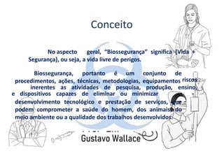 Conceito
No aspecto geral, “Biossegurança” significa {Vida +
Segurança}, ou seja, a vida livre de perigos.
Biossegurança, portanto é um conjunto de
procedimentos, ações, técnicas, metodologias, equipamentos
e dispositivos capazes de eliminar ou minimizar
riscos
inerentes as atividades de pesquisa, produção, ensino,
desenvolvimento tecnológico e prestação de serviços, que
podem comprometer a saúde do homem, dos animais, do
meio ambiente ou a qualidade dos trabalhos desenvolvidos.
 