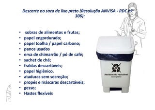Descarte no saco de lixo preto (Resolução ANVISA - RDC nº
306):
• sobras de alimentos e frutas;
• papel engordurado;
• papel toalha / papel carbono;
• panos usados
• erva de chimarrão / pó de café;
• sachet de chá;
• fraldas descartáveis;
• papel higiênico,
• ataduras sem secreção;
• propés e máscaras descartáveis;
• gesso;
• Hastes flexíveis
 