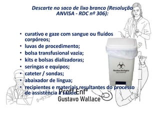 Descarte no saco de lixo branco (Resolução
ANVISA - RDC nº 306):
• curativo e gaze com sangue ou fluídos
corpóreos;
• luvas de procedimento;
• bolsa transfusional vazia;
• kits e bolsas dializadoras;
• seringas e equipos;
• cateter / sondas;
• abaixador de língua;
• recipientes e materiais resultantes do processo
de assistência à saúde.
 