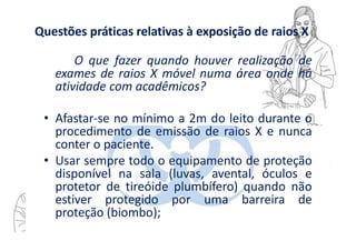 Questões práticas relativas à exposição de raios X
O que fazer quando houver realização de
exames de raios X móvel numa área onde há
atividade com acadêmicos?
• Afastar-se no mínimo a 2m do leito durante o
procedimento de emissão de raios X e nunca
conter o paciente.
• Usar sempre todo o equipamento de proteção
disponível na sala (luvas, avental, óculos e
protetor de tireóide plumbífero) quando não
estiver protegido por uma barreira de
proteção (biombo);
 