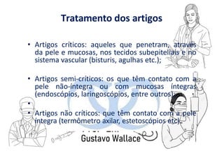 Tratamento dos artigos
• Artigos críticos: aqueles que penetram, através
da pele e mucosas, nos tecidos subepiteliais e no
sistema vascular (bisturis, agulhas etc.);
• Artigos semi-críticos: os que têm contato com a
pele não-íntegra ou com mucosas íntegras
(endoscópios, laringoscópios, entre outros);
•
• Artigos não críticos: que têm contato com a pele
íntegra (termômetro axilar, estetoscópios etc).
 