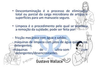 • Descontaminação é o processo de eliminação
total ou parcial da carga microbiana de artigos e
superfícies para um manuseio seguro.
• Limpeza é o procedimento pelo qual se processa
a remoção da sujidade; pode ser feita por:
- fricção mecânica com água e sabão;
- máquinas de limpeza com jatos de água quente ou
detergentes;
-máquinas de ultra-som com
detergentes/desencrostantes.
 