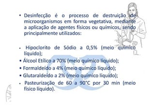 • Desinfecção é o processo de destruição de
microorganismos em forma vegetativa, mediante
a aplicação de agentes físicos ou químicos, sendo
principalmente utilizados:
• Hipoclorito de Sódio a 0,5% (meio químico
líquido);
• Álcool Etílico a 70% (meio químico líquido);
• Formaldeído a 4% (meio químico líquido);
• Glutaraldeído a 2% (meio químico líquido);
• Pasteurização de 60 a 90°C por 30 min (meio
físico líquido).
 