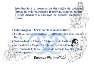 Esterilização é o processo de destruição de todas as
formas de vida microbiana (bactérias, esporos, fungos
e vírus) mediante a aplicação de agentes químicos e
físicos.
• Autoclavagem – 127°C por 30 min (meio físico);
• Estufa ou forno de Pasteur – 170°C por 120 min (meio
físico);
• Glutaraldeído a 2% por 10 h (meio químico líquido);
• Formaldeído a 4% por 18 h (meio químico líquido);
• ET – Óxido de Etileno – tempo de aeração 6 a 24h (meio
químico gasoso).
 