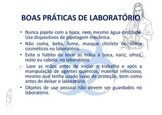 BOAS PRÁTICAS DE LABORATÓRIO
• Nunca pipete com a boca, nem mesmo água destilada.
Use dispositivos de pipetagem mecânica.
• Não coma, beba, fume, masque chiclete ou utilize
cosméticos no laboratório.
• Evite o hábito de levar as mãos à boca, nariz, olhos,
rosto ou cabelo, no laboratório.
• Lave as mãos antes de iniciar o trabalho e após a
manipulação de agentes químicos, material infeccioso,
mesmo que tenha usado luvas de proteção, bem como
antes de deixar o laboratório.
• Objetos de uso pessoal não devem ser guardados no
laboratório.
 