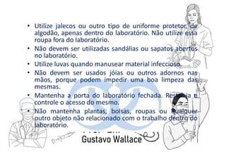 • Utilize jalecos ou outro tipo de uniforme protetor, de
algodão, apenas dentro do laboratório. Não utilize essa
roupa fora do laboratório.
• Não devem ser utilizadas sandálias ou sapatos abertos
no laboratório.
• Utilize luvas quando manusear material infeccioso.
• Não devem ser usados jóias ou outros adornos nas
mãos, porque podem impedir uma boa limpeza das
mesmas.
• Mantenha a porta do laboratório fechada. Restrinja e
controle o acesso do mesmo.
• Não mantenha plantas, bolsas, roupas ou qualquer
outro objeto não relacionado com o trabalho dentro do
laboratório.
 