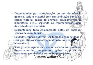 • Descontamine por autoclavação ou por desinfecção
química, todo o material com contaminação biológica,
como: vidraria, caixas de animais, equipamentos de
laboratório, etc..., seguindo as recomendações para
descarte desses materiais.
• Descontamine todo equipamento antes de qualquer
serviço de manutenção.
• Cuidados especiais devem ser tomados com agulhas e
seringas. Use-as somente quando não houver métodos
alternativos.
• Seringas com agulhas ao serem descartadas devem ser
depositadas em recipientes rígidos, a prova de
vazamento e embalados como lixo patológico.
 