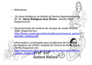 • Referências
• Os riscos biológicos no âmbito da Norma Regulamentadora
Nº. 32. Riscos Biológicos Guia Técnico. Brasília 2008.
Disponível em:
• Gerenciamento de resíduos de serviços de saúde. Brasília,
2006. Disponível em:
http://bvsms.saude.gov.br/bvs/publicacoes/manual_gerenc
iamento_residuos.pdf
• Informações e orientações para acadêmicos da Faculdade
de Medicina da UFRGS. Hospital de Clínicas de Porto Alegre
(HCPA) Disponível em:
http://www.hcpa.ufrgs.br/downloads/academico/orientaes
_alunos_famed.pdf
 