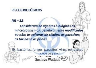 RISCOS BIOLÓGICOS
NR – 32
Consideram-se agentes biológicos os
mi-crorganismos, geneticamente modificados
ou não; as culturas de células; os parasitas;
as toxinas e os príons.
Ex: bactérias, fungos, parasitos, vírus, estruturas
protéicas etc.
 