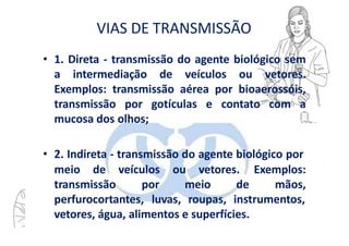 VIAS DE TRANSMISSÃO
• 1. Direta - transmissão do agente biológico sem
a intermediação de veículos ou vetores.
Exemplos: transmissão aérea por bioaerossóis,
transmissão por gotículas e contato com a
mucosa dos olhos;
• 2. Indireta - transmissão do agente biológico por
meio de
transmissão
veículos ou vetores.
por meio de
Exemplos:
mãos,
perfurocortantes, luvas, roupas, instrumentos,
vetores, água, alimentos e superfícies.
 