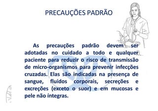 PRECAUÇÕES PADRÃO
As precauções padrão devem ser
adotadas no cuidado a todo e qualquer
paciente para reduzir o risco de transmissão
de micro-organismos para prevenir infecções
cruzadas. Elas são indicadas na presença de
sangue, fluidos corporais, secreções e
excreções (exceto o suor) e em mucosas e
pele não íntegras.
 