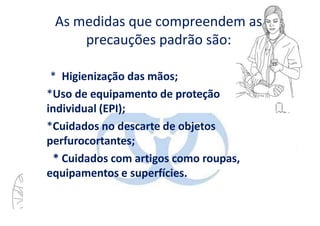 As medidas que compreendem as
precauções padrão são:
* Higienização das mãos;
*Uso de equipamento de proteção
individual (EPI);
*Cuidados no descarte de objetos
perfurocortantes;
* Cuidados com artigos como roupas,
equipamentos e superfícies.
 