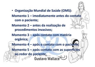 • Organização Mundial de Saúde (OMS):
Momento 1 – imediatamente antes do contato
com o paciente;
Momento 2 – antes da realização de
procedimentos invasivos;
Momento 3 – após contato com matéria
orgânica;
Momento 4 – após o contato com o paciente;
Momento 5 – após contato com as superfícies
ao redor do paciente.
 
