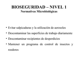 Evitar salpicaduras y la utilización de aerosoles Descontaminar las superficies de trabajo diariamente Descontaminar recipientes de desperdicios Mantener un programa de control de insectos y roedores BIOSEGURIDAD – NIVEL 1 Normativas Microbiológicas 