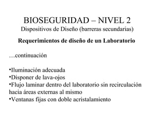 Requerimientos de diseño de un Laboratorio … continuación Iluminación adecuada Disponer de lava-ojos Flujo laminar dentro del laboratorio sin recirculación hacia áreas externas al mismo Ventanas fijas con doble acristalamiento BIOSEGURIDAD – NIVEL 2 Dispositivos de Diseño (barreras secundarias) 