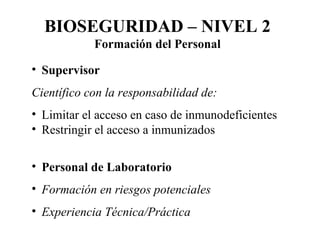 Supervisor Científico con la responsabilidad de: Limitar el acceso en caso de inmunodeficientes Restringir el acceso a inmunizados Personal de Laboratorio Formación en riesgos potenciales Experiencia Técnica/Práctica BIOSEGURIDAD – NIVEL 2 Formación del Personal 
