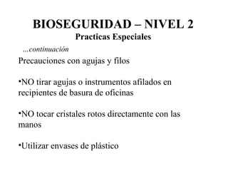 Precauciones con agujas y filos NO tirar agujas o instrumentos afilados en recipientes de basura de oficinas NO tocar cristales rotos directamente con las manos Utilizar envases de plástico BIOSEGURIDAD – NIVEL 2 Practicas Especiales … continuación 