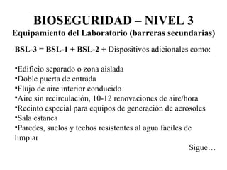 BSL-3 = BSL-1 + BSL-2   +  Dispositivos adicionales como: Edificio separado o zona aislada Doble puerta de entrada Flujo de aire interior conducido Aire sin recirculación, 10-12 renovaciones de aire/hora Recinto especial para equipos de generación de aerosoles Sala estanca Paredes, suelos y techos resistentes al agua fáciles de limpiar Sigue… BIOSEGURIDAD – NIVEL 3 Equipamiento del Laboratorio (barreras secundarias) 