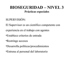 SUPERVISIÓN: El Supervisor es un científico competente con experiencia en el trabajo con agentes Establece criterios de entrada Restringe accesos Desarrolla políticas/procedimientos Entrena al personal del laboratorio BIOSEGURIDAD – NIVEL 3 Prácticas especiales 