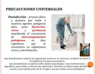 Desinfección  : proceso físico o químico que mata o inactiva agentes patógenos tales como  bacterias ,  virus  y  protozoos  impidiendo el crecimiento de  microorganismos patógenos  en fase vegetativa que se encuentren en organismos vivos y esterilización. PRECAUCIONES UNIVERSALES Los desinfectantes reducen los organismos nocivos a un nivel que no dañan la salud ni la calidad de los bienes perecederos. Los desinfectantes se aplican sobre objetos inanimados, como instrumentos y superficies, para tratar y prevenir las infecciones. También se utilizan para desinfectar la piel y otros tejidos antes de la cirugía o sea que actúan como antisépticos. 