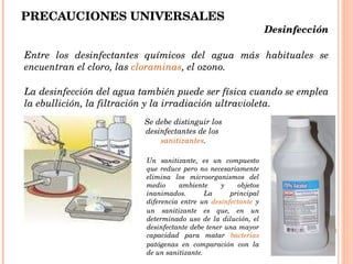 PRECAUCIONES UNIVERSALES Entre los desinfectantes químicos del agua más habituales se encuentran el cloro, las  cloraminas , el ozono.  La desinfección del agua también puede ser física cuando se emplea la ebullición, la filtración y la irradiación ultravioleta.  Desinfección  Se debe distinguir los desinfectantes de los  sanitizantes . Un sanitizante, es un compuesto que reduce pero no necesariamente elimina los microorganismos del medio ambiente y objetos inanimados. La principal diferencia entre un  desinfectante  y un sanitizante es que, en un determinado uso de la dilución, el desinfectante debe tener una mayor capacidad para matar  bacterias  patógenas en comparación con la de un sanitizante.  