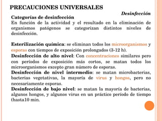 PRECAUCIONES UNIVERSALES Categorías de desinfección En función de la actividad y el resultado en la eliminación de organismos patógenos se categorizan distintos niveles de desinfección. Esterilización química : se eliminan todos los  microorganismos  y  esporas  con tiempos de exposición prolongados (3-12 h). Desinfección de alto nivel : Con  concentraciones  similares pero con períodos de exposición más cortos, se matan todos los microorganismos excepto gran número de esporas. Desinfección de nivel intermedio : se matan microbacterias, bacterias vegetativas, la mayoría de  virus  y  hongos , pero no necesariamente esporas. Desinfección de bajo nivel : se matan la mayoría de bacterias, algunos hongos, y algunos virus en un práctico período de tiempo (hasta10 min. Desinfección  