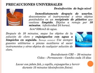 PRECAUCIONES UNIVERSALES Inmediatamente   después de usarlos , descontamine el instrumental y otros objetos poniéndolos en un  recipiente de plástico  que contiene  limpido . Déjelos a remojo por  10 minutos .  (efectividad 24 horas). 5cm*500cm3 de agua. Después de 10 minutos, saque los objetos de la solución de cloro y  enjuáguelos con agua o límpielos en seguida. ( r emojo excesivo)  Use siempre guantes utilitarios o pinzas auxiliares al sacar instrumentos y otros objetos de cualquier solución de cloro. Lavar con jabón fab, y cepillo, enjuagarlas y hervir durante 15 minutos (desinfección física). Desinfectante CRI –  20 minutos Cidex – Permanente - Cambio cada 15 días Desinfección  de bajo nivel  