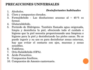 PRECAUCIONES UNIVERSALES Alcoholes. Cloro y compuestos clorados. Formaldehído - Las disoluciones acuosas al ≈ 40 % es formol. Glutaraldehído. Peróxido de Hidrógeno. También llamada agua oxigenada, limpia y desinfecta la piel, ofreciendo todo el cuidado e higiene que la piel necesita proporcionando una limpieza e higiene para la piel y desinfectando las pieles sanas. No se puede ingerir y su uso es para desinfectar zonas externas, hay que evitar el contacto con ojos, mucosas y zonas sensibles. Yodóforos. Orto-ftalaldehído (OPA). Ácido Peracético. Compuestos fenólicos. Compuestos de Amonio cuaternario. Desinfectantes habituales  