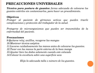 PRECAUCIONES UNIVERSALES Técnica para postura de guantes:  forma adecuada de colocarse los guantes estériles sin contaminarlos, para hacer un procedimiento. Objetivos   Proteger al paciente de gérmenes activos que pueden traerle complicaciones y protección del trabajador de la salud. Protegerse de microorganismos que pueden ser transmitidos de la enfermedad del paciente. Precauciones Quitarse reloj, anilllos, recogerse las mangas Mantener técnica aséptica Lavarse cuidadosamente las manos antes de colocarse los guantes. Tocar con las manos la parte externa de la boca manga Ajustar bien los dedos solamente cuando este colocado Colocar la envoltura sobre una superficie seca Elija la adecuada talla o número de los guantes. 