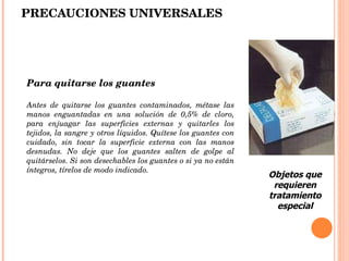 PRECAUCIONES UNIVERSALES Para quitarse los guantes   Antes de quitarse los guantes contaminados, métase las manos enguantadas en una solución de 0,5% de cloro, para enjuagar las superficies externas y quitarles los tejidos, la sangre y otros líquidos. Quítese los guantes con cuidado, sin tocar la superficie externa con las manos desnudas. No deje que los guantes salten de golpe al quitárselos. Si son desechables los guantes o si ya no están íntegros, tírelos de modo indicado.  Objetos que requieren tratamiento especial 