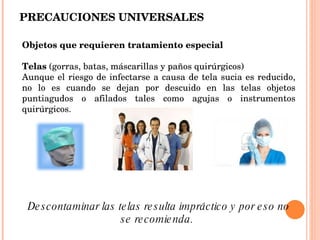PRECAUCIONES UNIVERSALES Objetos que requieren tratamiento especial Telas  (gorras, batas, máscarillas y paños quirúrgicos)  Aunque el riesgo de infectarse a causa de tela sucia es reducido, no lo es cuando se dejan por descuido en las telas objetos puntiagudos o afilados tales como agujas o instrumentos quirúrgicos.  Descontaminar las telas resulta impráctico y por eso no se recomienda.  