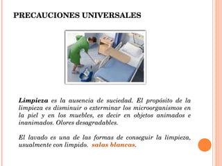PRECAUCIONES UNIVERSALES Limpieza  es la ausencia de suciedad. El propósito de la limpieza es disminuir o exterminar los microorganismos en la piel y en los muebles, es decir en objetos animados e inanimados. Olores desagradables.  El lavado es una de las formas de conseguir la limpieza, usualmente con limpido.  salas blancas . 