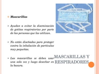 MASCARILLAS Y RESPIRADORES Mascarillas Ayudan a evitar la diseminación de gotitas respiratorias por parte de las personas que las utilizan.  No están diseñadas para proteger contra la inhalación de partículas muy pequeñas.  Las mascarillas se deben usar una sola vez y luego desechar en la basura. 