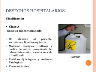 DESECHOS HOSPITALARIOS Clasificación •  Clase A  Residuo Biocontaminado De atención al paciente: secreciones, líquidos orgánicos.  Material Biológico: Cultivos y medios de cultivo proveniente del laboratorio clínico, vacuna vencida o inutilizada Residuos Quirúrgicos y Anátomo Patológicos Punzo cortantes. Guardián 