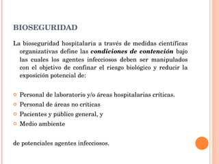 BIOSEGURIDAD La bioseguridad hospitalaria a través de medidas científicas organizativas define las  condiciones de contención  bajo las cuales los agentes infecciosos deben ser manipulados con el objetivo de confinar el riesgo biológico y reducir la exposición potencial de: Personal de laboratorio y/o áreas hospitalarias críticas. Personal de áreas no críticas Pacientes y público general, y Medio ambiente de potenciales agentes infecciosos. 