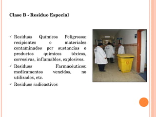Clase B - Residuo Especial Residuos Químicos Peligrosos: recipientes o materiales contaminados por sustancias o productos químicos tóxicos, corrosivas, inflamables, explosivos. Residuos Farmacéuticos: medicamentos vencidos, no utilizados, etc. Residuos radioactivos 