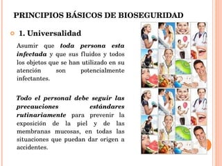 PRINCIPIOS BÁSICOS DE BIOSEGURIDAD 1. Universalidad Asumir que  toda persona esta   infectada  y que sus fluidos y todos los objetos que se han utilizado en su atención son potencialmente infectantes. Todo el personal debe seguir las precauciones estándares   rutinariamente  para prevenir la exposición de la piel y de las membranas mucosas, en todas las situaciones que puedan dar origen a accidentes. 