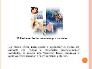 2. Colocación de barreras protectoras Un medio eficaz para evitar o disminuir el riesgo de contacto con fluidos o materiales potencialmente infectados, es colocar una “barrera” física, mecánica o química entre personas o entre personas y objetos. 