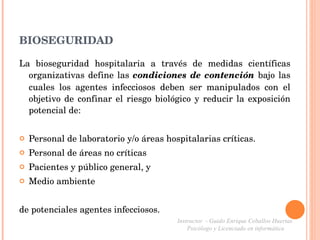 BIOSEGURIDAD La bioseguridad hospitalaria a través de medidas científicas organizativas define las  condiciones de contención  bajo las cuales los agentes infecciosos deben ser manipulados con el objetivo de confinar el riesgo biológico y reducir la exposición potencial de: Personal de laboratorio y/o áreas hospitalarias críticas. Personal de áreas no críticas Pacientes y público general, y Medio ambiente de potenciales agentes infecciosos. Instructor  - Guido Enrique Ceballos Huertas  Psicólogo y Licenciado en informática  