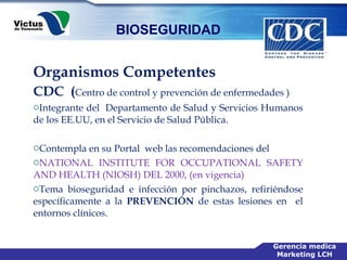 Organismos Competentes CDC  ( Centro de control y prevención de enfermedades ) Integrante del  Departamento de Salud y Servicios Humanos de los EE.UU, en el Servicio de Salud Pública. Contempla en su Portal  web las recomendaciones del  NATIONAL INSTITUTE FOR OCCUPATIONAL SAFETY AND HEALTH (NIOSH) DEL 2000, (en vigencia)  Tema bioseguridad e infección por pinchazos, refiriéndose específicamente a la  PREVENCIÓN  de estas lesiones en  el entornos clínicos. 