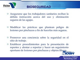 Asegurarse que los trabajadores sanitarios reciban la debida instrucción acerca del uso y eliminación seguros de las agujas. Modificar las prácticas que plantean peligro de lesiones por pinchazos a fin de hacerlas más seguras. Promover una conciencia sobre la seguridad en el sitio de trabajo.  Establecer procedimientos para la presentación de reportes y alentar a reportar y hacer un seguimiento oportuno de lesiones por pinchazos y objetos filosos.  